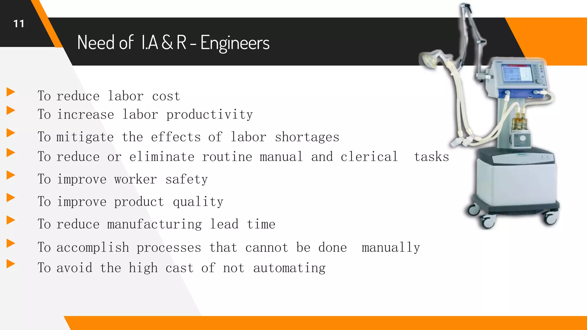Need of I.A &R-Engineers
▸ To reduce labor cost
▸ To increase labor productivity
▸ To mitigate the effects of labor shortages
▸ To reduce or eliminate routine manual and clerical tasks
▸ To improve worker safety
▸ To improve product quality
▸ To reduce manufacturing lead time
▸ To accomplish processes that cannot be done manually
▸ To avoid the high cast of not automating
11
 