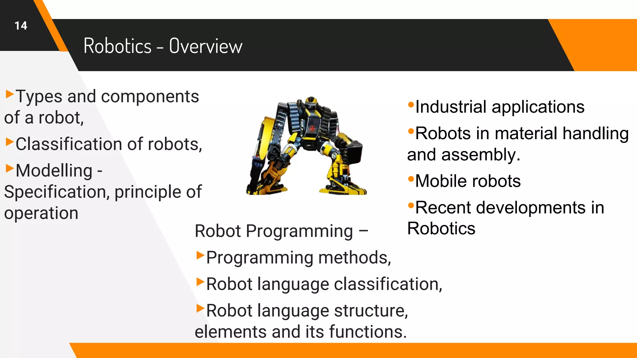 ▸Types and components
of a robot,
▸Classification of robots,
▸Modelling -
Specification, principle of
operation
Robotics - Overview
Robot Programming –
▸Programming methods,
▸Robot language classification,
▸Robot language structure,
elements and its functions.
14
•Industrial applications
•Robots in material handling
and assembly.
•Mobile robots
•Recent developments in
Robotics
 