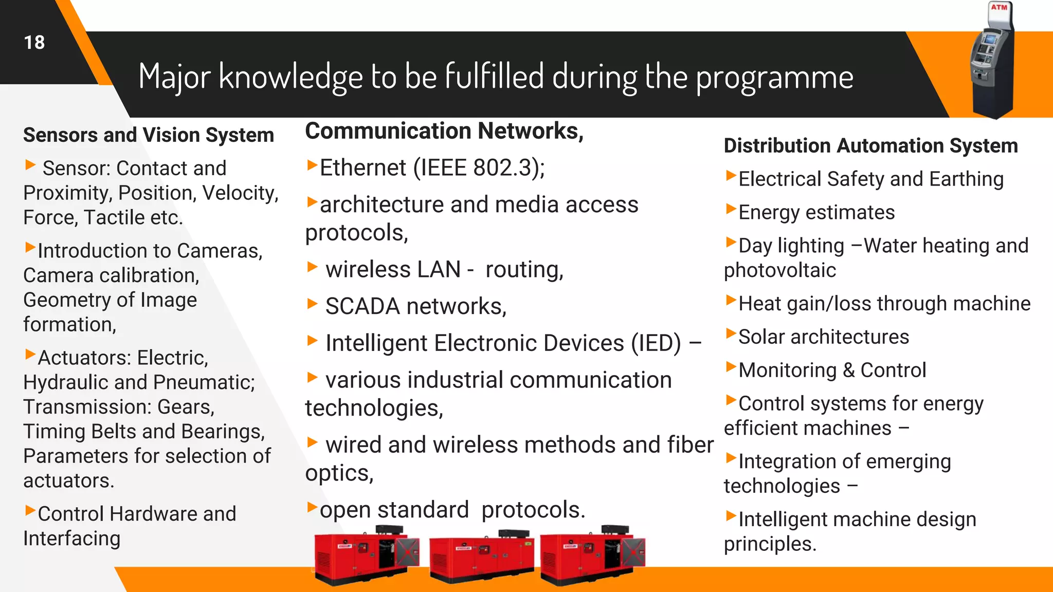 Major knowledge to be fulfilled during the programme
Sensors and Vision System
▸ Sensor: Contact and
Proximity, Position, Velocity,
Force, Tactile etc.
▸Introduction to Cameras,
Camera calibration,
Geometry of Image
formation,
▸Actuators: Electric,
Hydraulic and Pneumatic;
Transmission: Gears,
Timing Belts and Bearings,
Parameters for selection of
actuators.
▸Control Hardware and
Interfacing
Communication Networks,
▸Ethernet (IEEE 802.3);
▸architecture and media access
protocols,
▸ wireless LAN - routing,
▸ SCADA networks,
▸ Intelligent Electronic Devices (IED) –
▸ various industrial communication
technologies,
▸ wired and wireless methods and fiber
optics,
▸open standard protocols.
Distribution Automation System
▸Electrical Safety and Earthing
▸Energy estimates
▸Day lighting –Water heating and
photovoltaic
▸Heat gain/loss through machine
▸Solar architectures
▸Monitoring & Control
▸Control systems for energy
efficient machines –
▸Integration of emerging
technologies –
▸Intelligent machine design
principles.
18
 