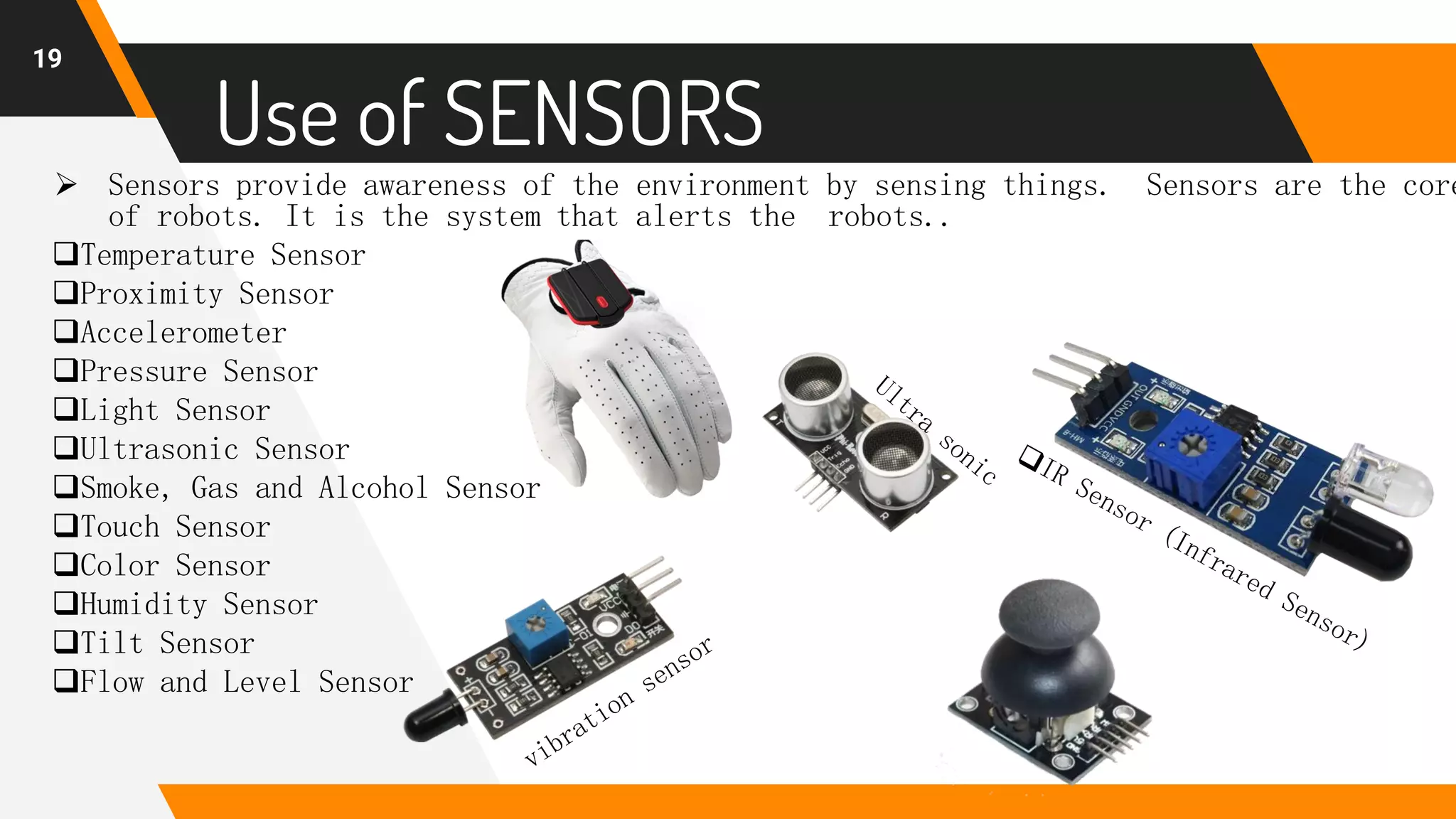 19
Use of SENSORS
 Sensors provide awareness of the environment by sensing things. Sensors are the core
of robots. It is the system that alerts the robots..
Temperature Sensor
Proximity Sensor
Accelerometer
Pressure Sensor
Light Sensor
Ultrasonic Sensor
Smoke, Gas and Alcohol Sensor
Touch Sensor
Color Sensor
Humidity Sensor
Tilt Sensor
Flow and Level Sensor
 