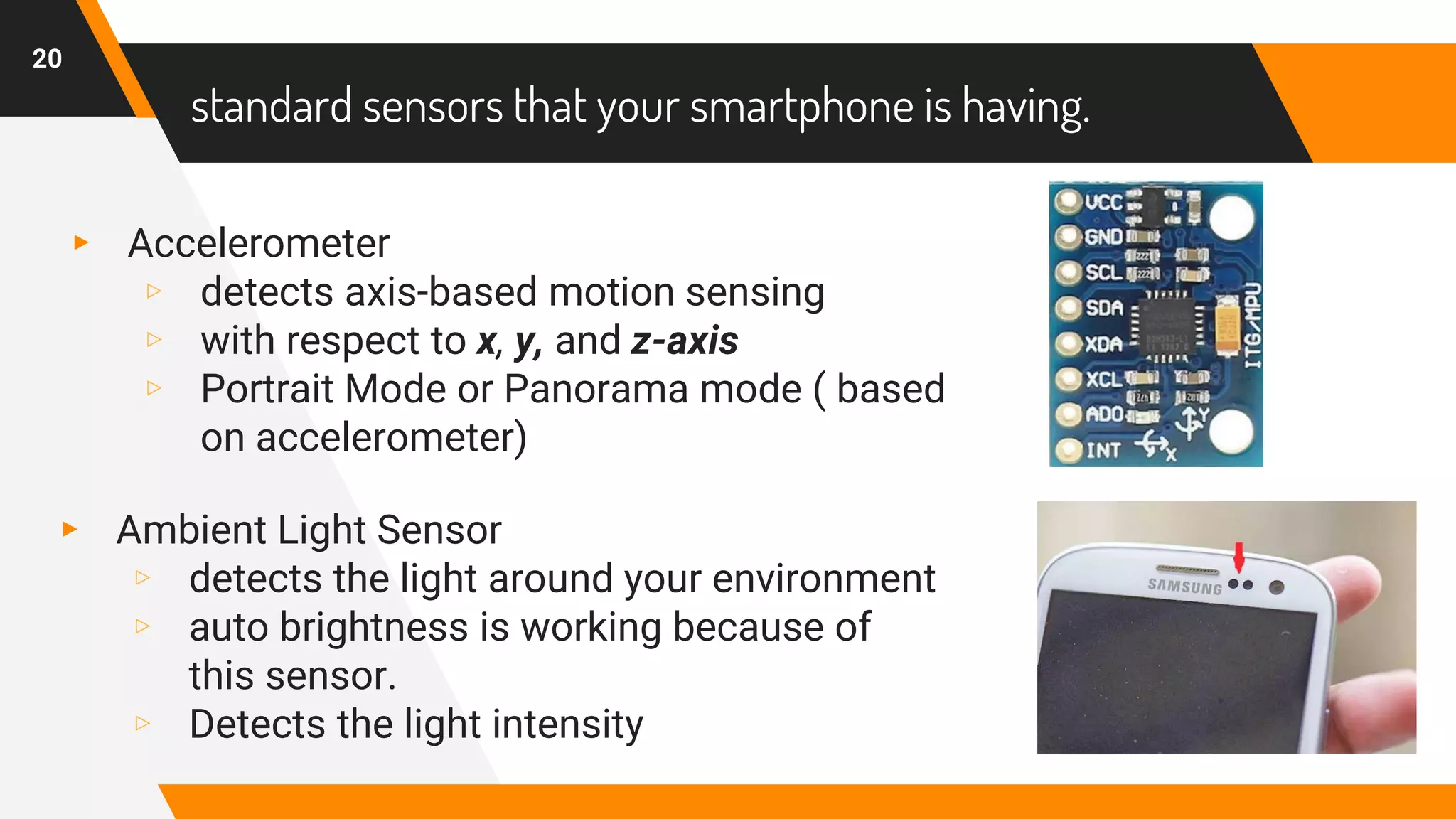 standard sensors that your smartphone is having.
▸ Accelerometer
▹ detects axis-based motion sensing
▹ with respect to x, y, and z-axis
▹ Portrait Mode or Panorama mode ( based
on accelerometer)
20
▸ Ambient Light Sensor
▹ detects the light around your environment
▹ auto brightness is working because of
this sensor.
▹ Detects the light intensity
 