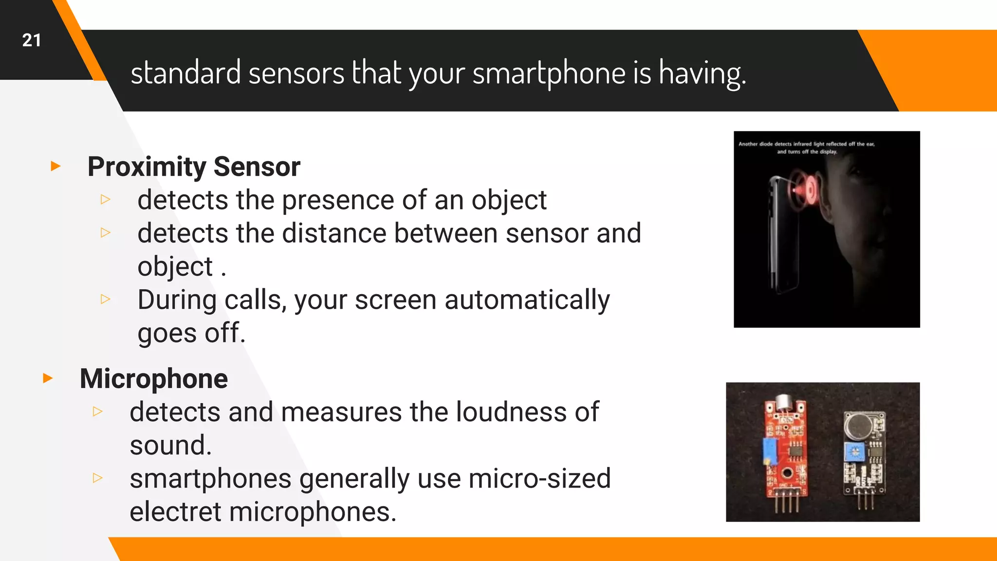 standard sensors that your smartphone is having.
▸ Proximity Sensor
▹ detects the presence of an object
▹ detects the distance between sensor and
object .
▹ During calls, your screen automatically
goes off.
21
▸ Microphone
▹ detects and measures the loudness of
sound.
▹ smartphones generally use micro-sized
electret microphones.
 