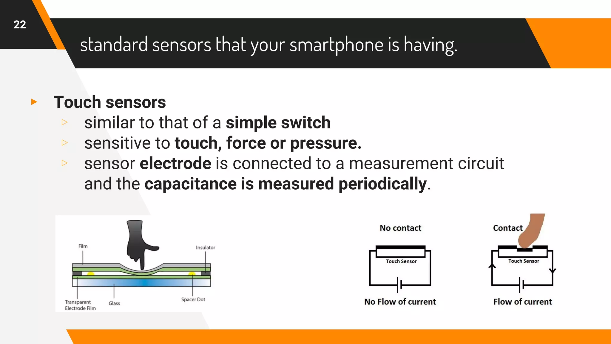 standard sensors that your smartphone is having.
▸ Touch sensors
▹ similar to that of a simple switch
▹ sensitive to touch, force or pressure.
▹ sensor electrode is connected to a measurement circuit
and the capacitance is measured periodically.
22
 