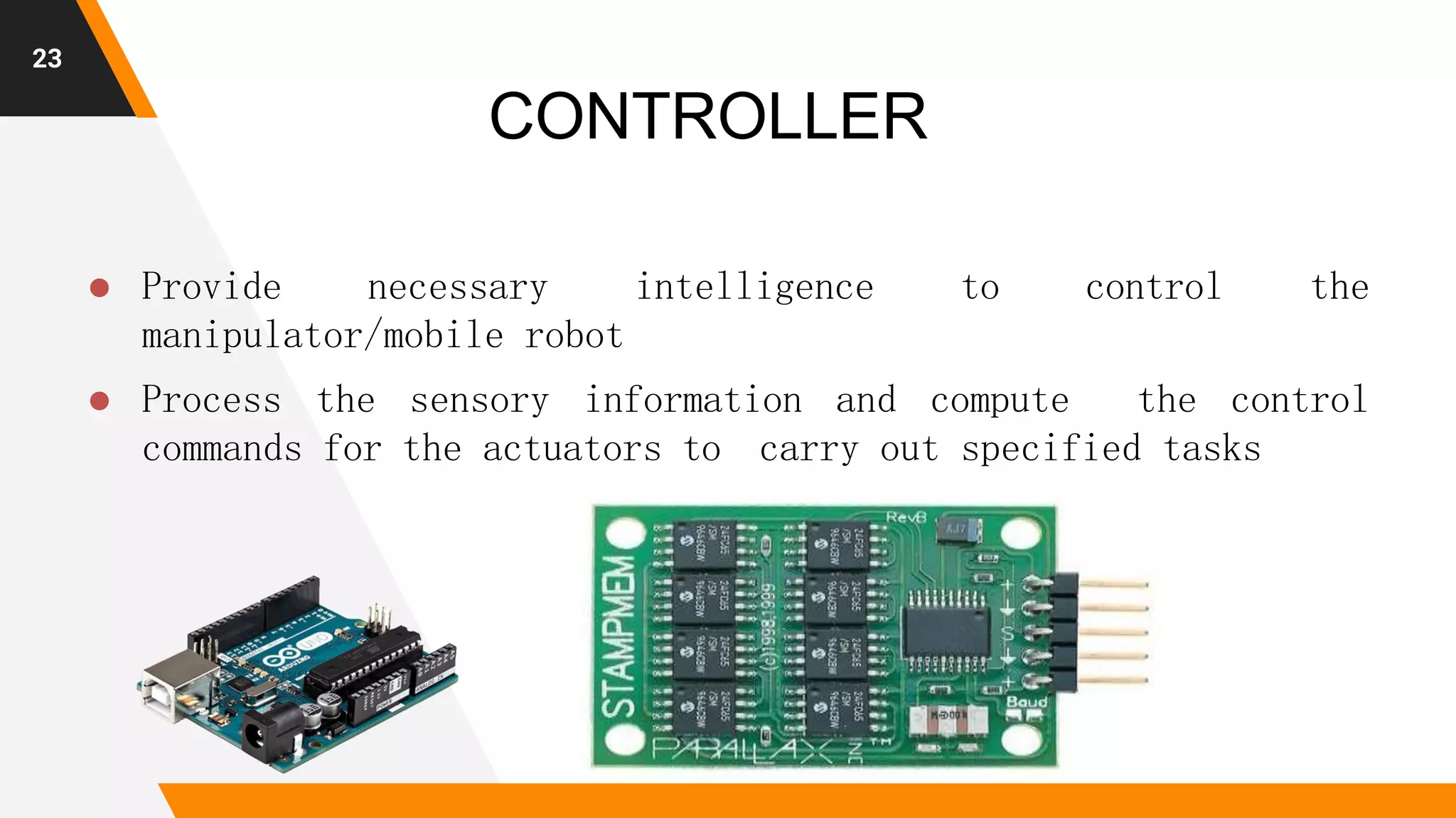 23
CONTROLLER
 Provide necessary intelligence to control the
manipulator/mobile robot
 Process the sensory information and compute the control
commands for the actuators to carry out specified tasks
 