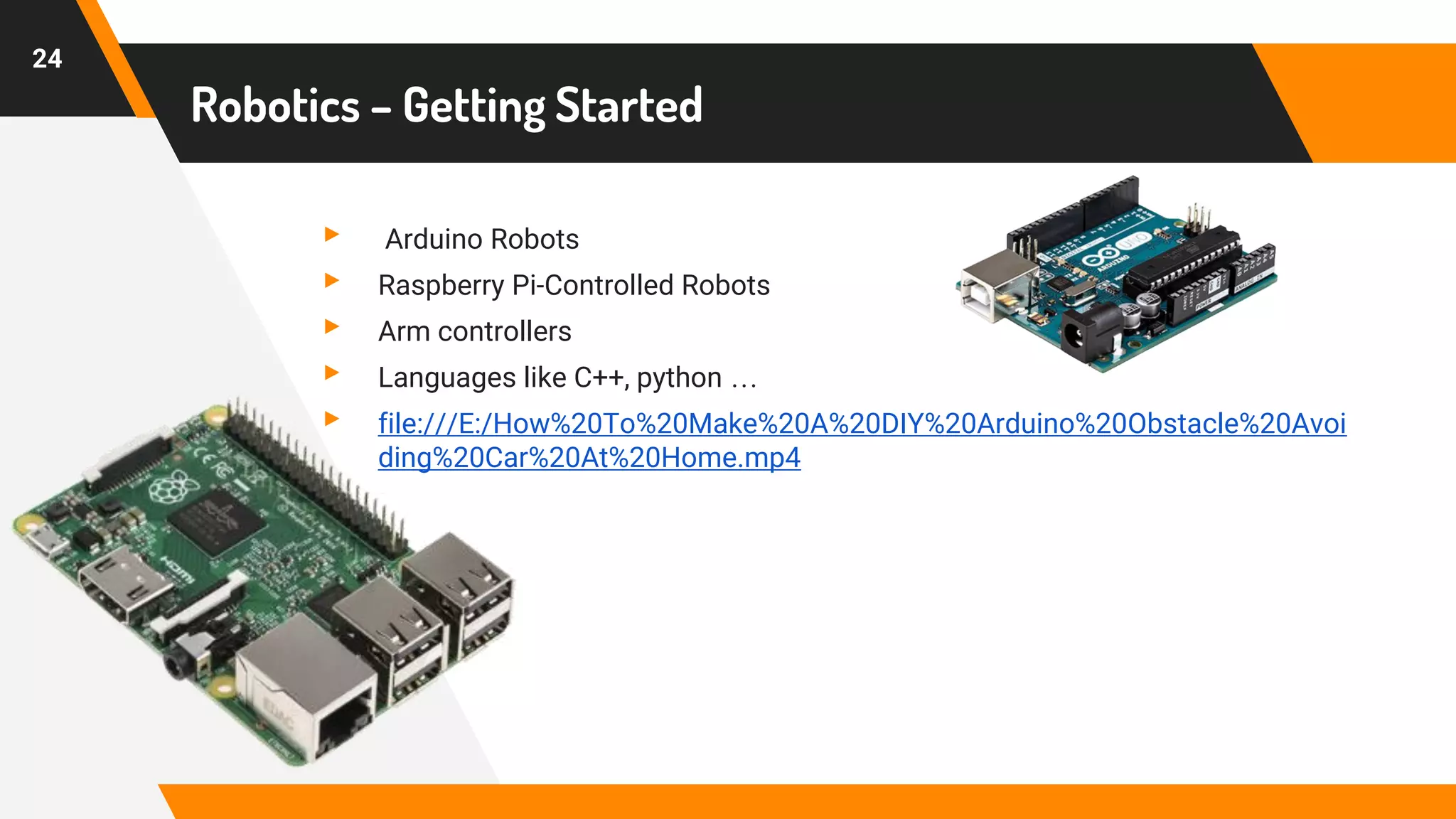 Robotics – Getting Started
▸ Arduino Robots
▸ Raspberry Pi-Controlled Robots
▸ Arm controllers
▸ Languages like C++, python …
▸ file:///E:/How%20To%20Make%20A%20DIY%20Arduino%20Obstacle%20Avoi
ding%20Car%20At%20Home.mp4
24
 