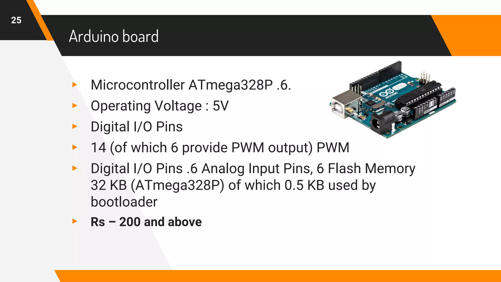 Arduino board
▸ Microcontroller ATmega328P .6.
▸ Operating Voltage : 5V
▸ Digital I/O Pins
▸ 14 (of which 6 provide PWM output) PWM
▸ Digital I/O Pins .6 Analog Input Pins, 6 Flash Memory
32 KB (ATmega328P) of which 0.5 KB used by
bootloader
▸ Rs – 200 and above
25
 