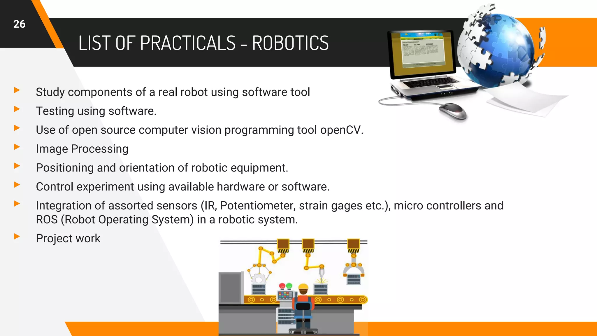 LIST OF PRACTICALS - ROBOTICS
▸ Study components of a real robot using software tool
▸ Testing using software.
▸ Use of open source computer vision programming tool openCV.
▸ Image Processing
▸ Positioning and orientation of robotic equipment.
▸ Control experiment using available hardware or software.
▸ Integration of assorted sensors (IR, Potentiometer, strain gages etc.), micro controllers and
ROS (Robot Operating System) in a robotic system.
▸ Project work
26
 