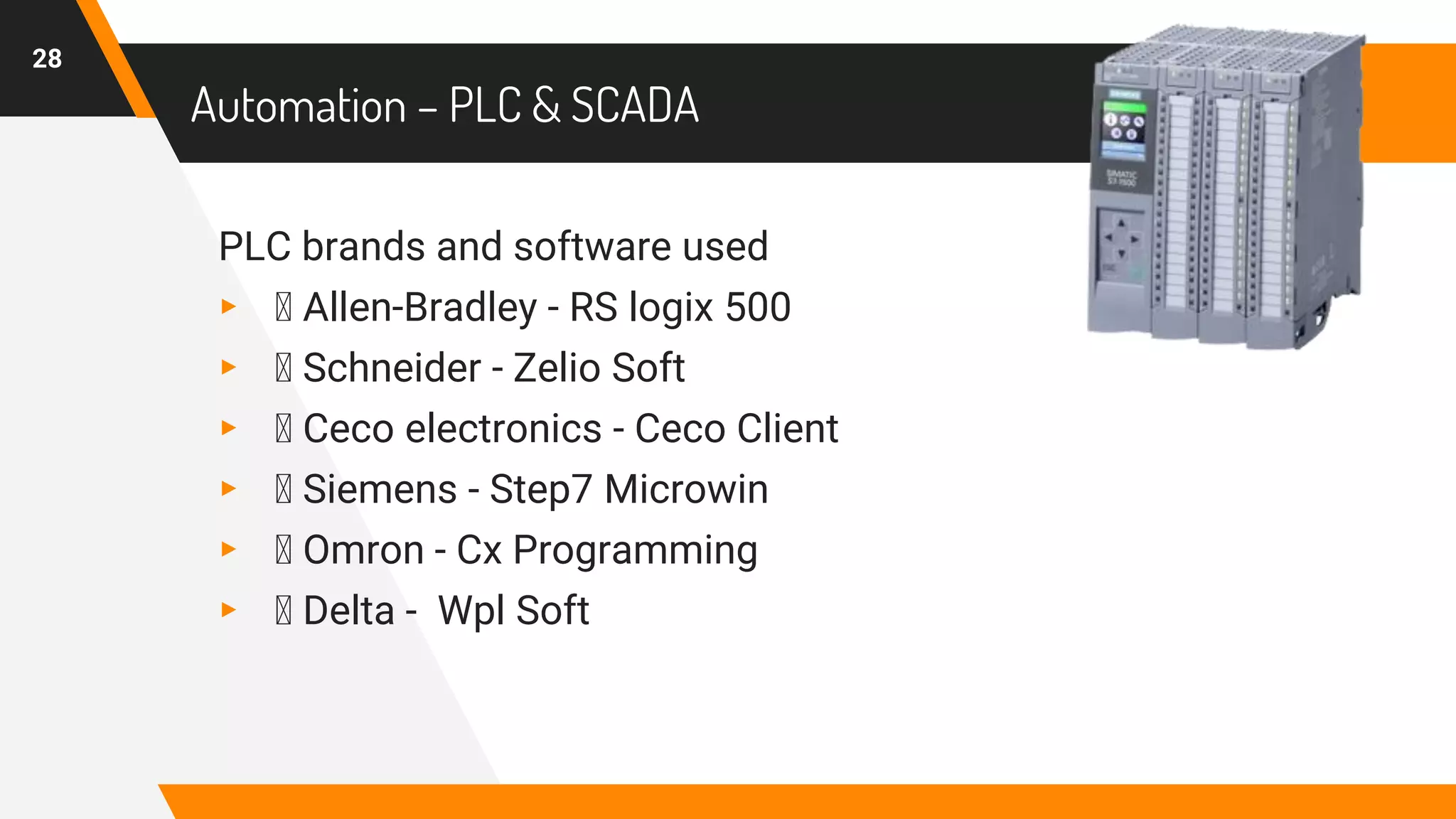 Automation – PLC & SCADA
PLC brands and software used
▸ Allen-Bradley - RS logix 500
▸ Schneider - Zelio Soft
▸ Ceco electronics - Ceco Client
▸ Siemens - Step7 Microwin
▸ Omron - Cx Programming
▸ Delta - Wpl Soft
28
 