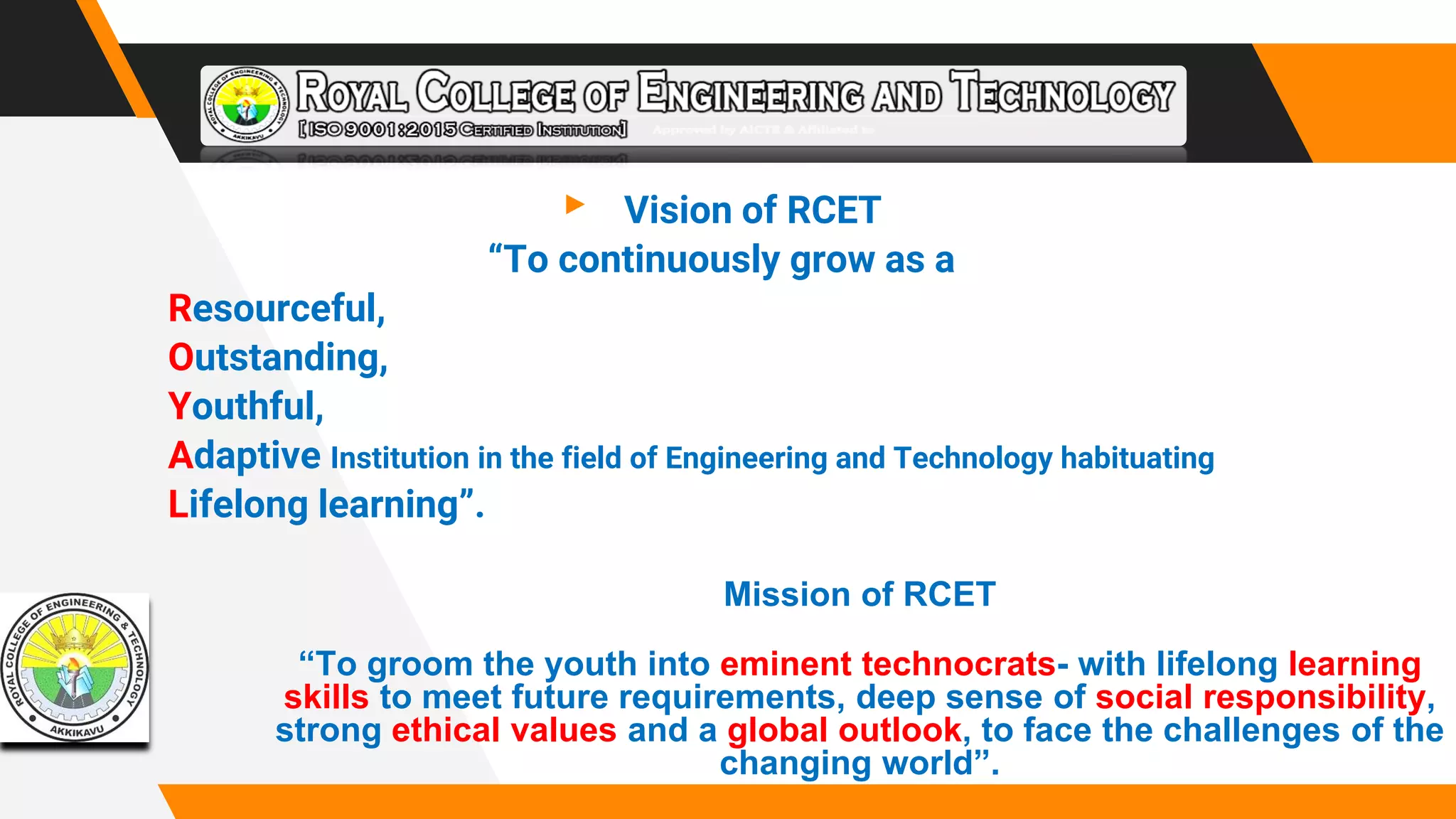 ▸ Vision of RCET
“To continuously grow as a
Resourceful,
Outstanding,
Youthful,
Adaptive Institution in the field of Engineering and Technology habituating
Lifelong learning”.
Mission of RCET
“To groom the youth into eminent technocrats- with lifelong learning
skills to meet future requirements, deep sense of social responsibility,
strong ethical values and a global outlook, to face the challenges of the
changing world”.
 