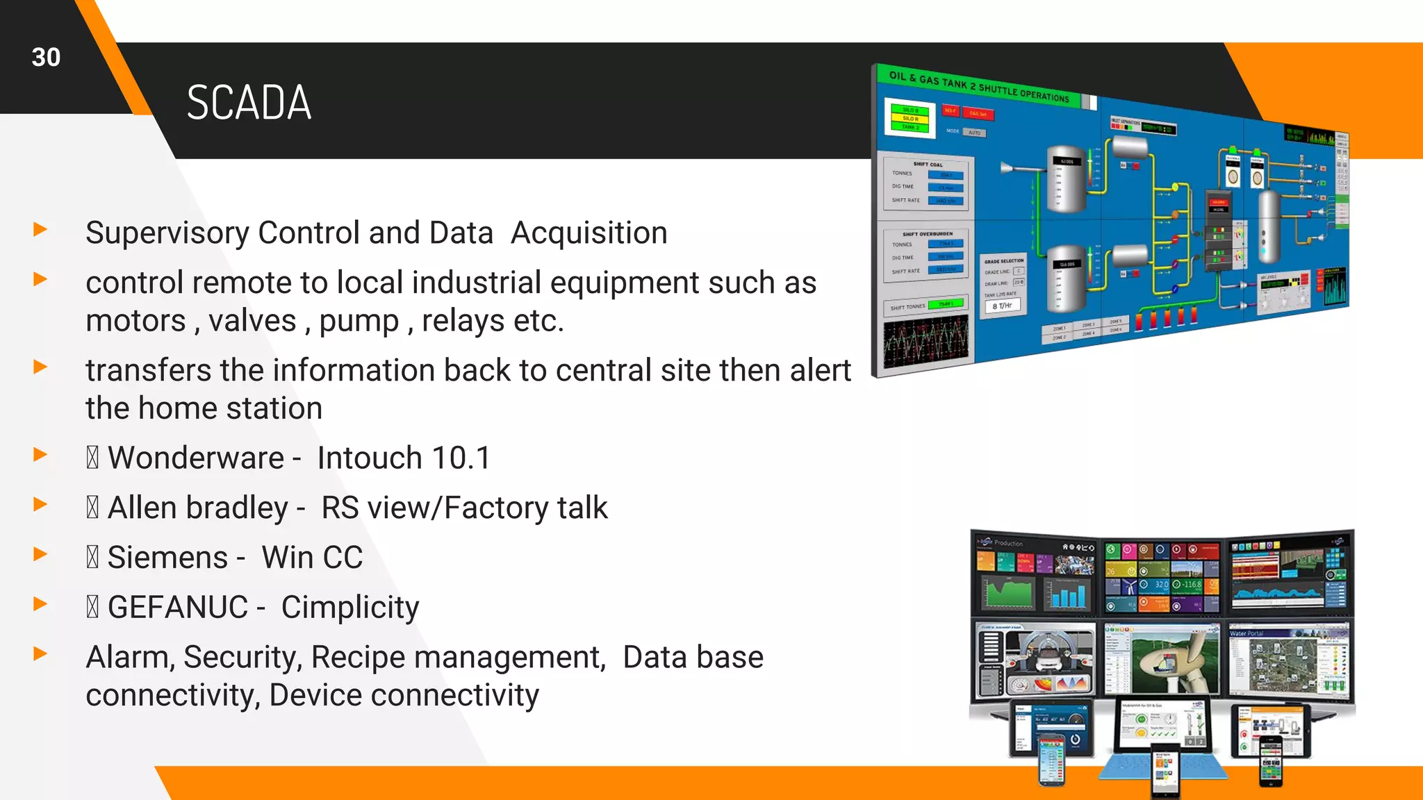 SCADA
▸ Supervisory Control and Data Acquisition
▸ control remote to local industrial equipment such as
motors , valves , pump , relays etc.
▸ transfers the information back to central site then alert
the home station
▸ Wonderware - Intouch 10.1
▸ Allen bradley - RS view/Factory talk
▸ Siemens - Win CC
▸ GEFANUC - Cimplicity
▸ Alarm, Security, Recipe management, Data base
connectivity, Device connectivity
30
 