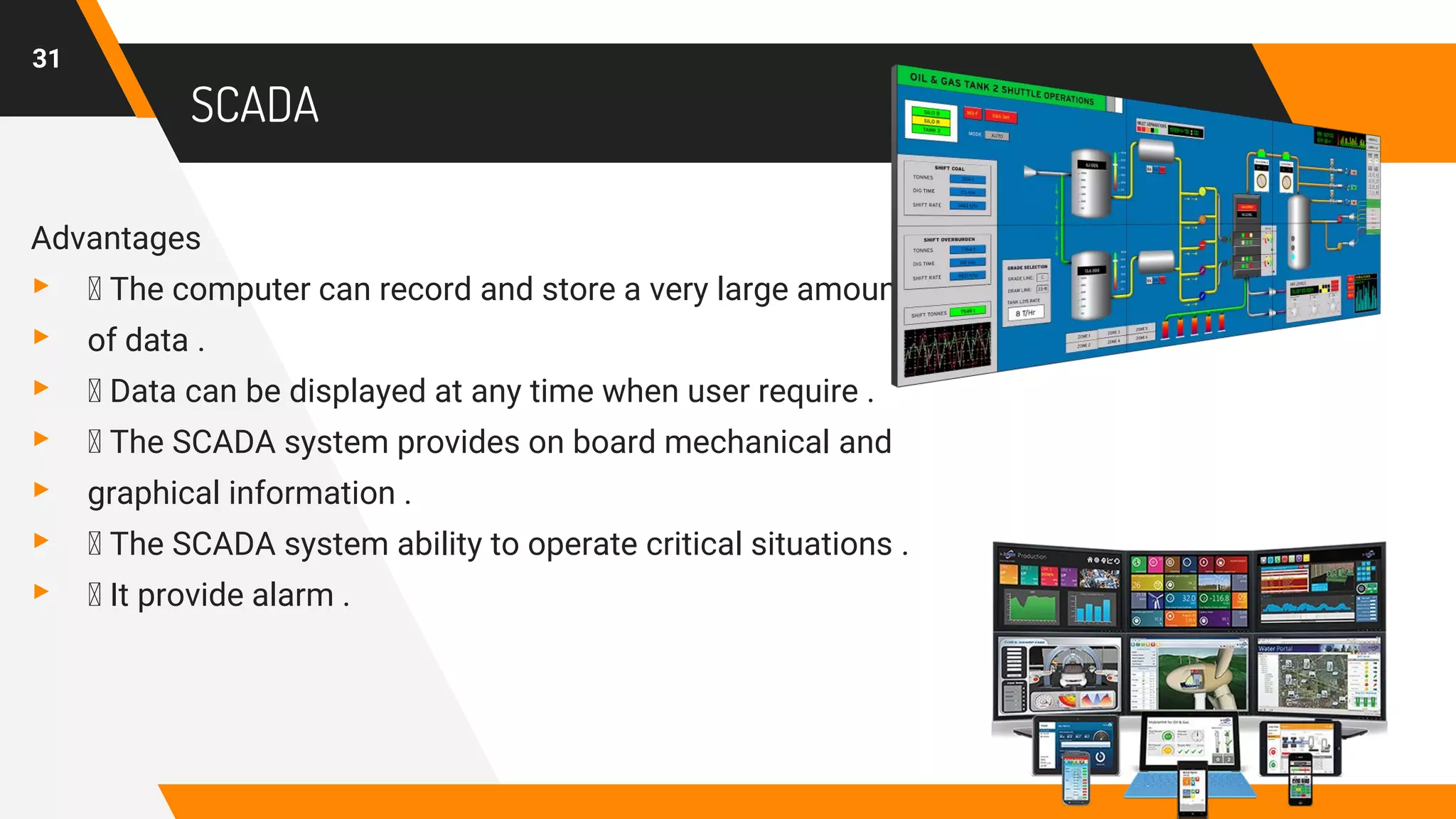 SCADA
Advantages
▸ The computer can record and store a very large amount
▸ of data .
▸ Data can be displayed at any time when user require .
▸ The SCADA system provides on board mechanical and
▸ graphical information .
▸ The SCADA system ability to operate critical situations .
▸ It provide alarm .
31
 