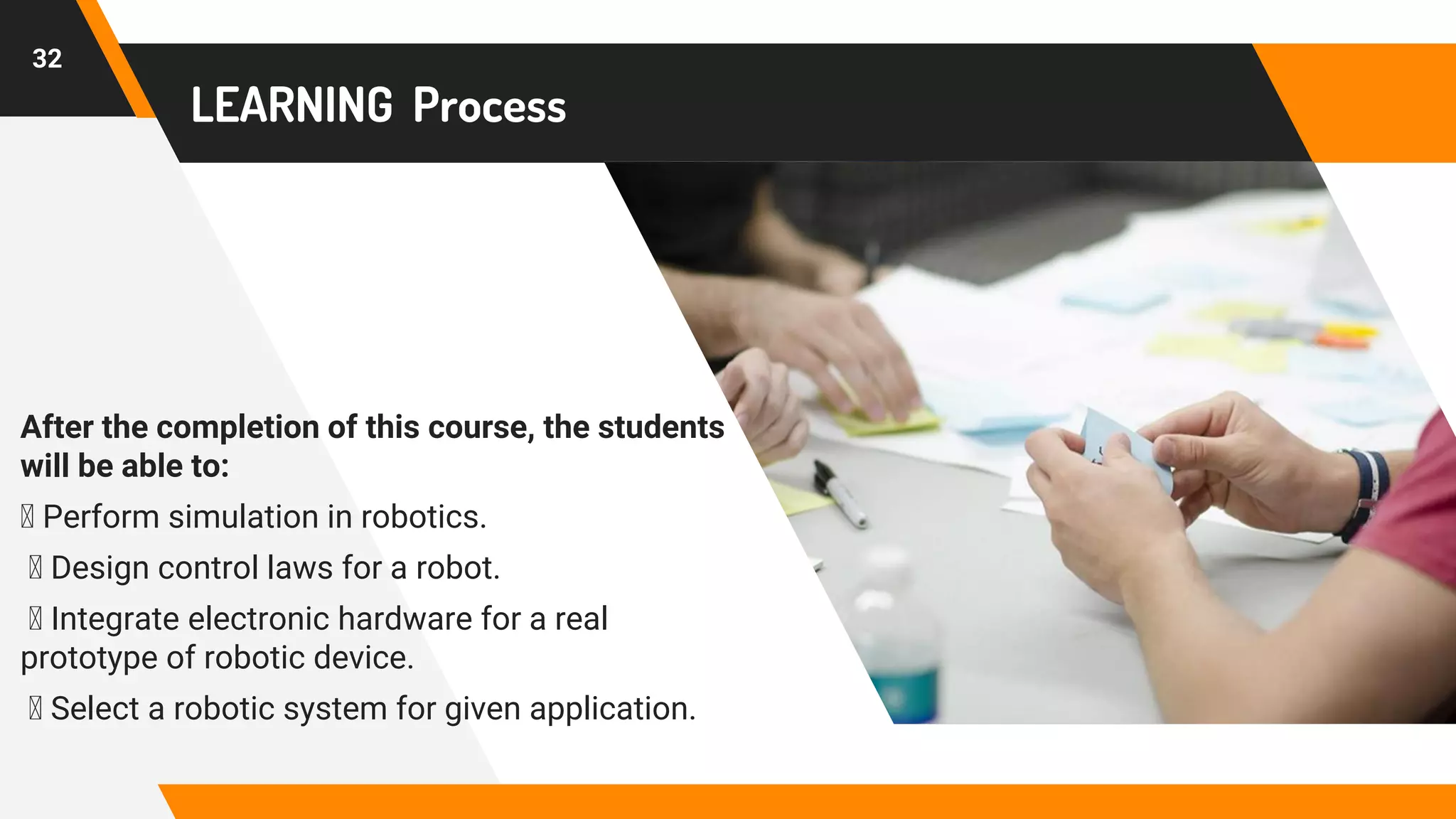 LEARNING Process
After the completion of this course, the students
will be able to:
Perform simulation in robotics.
Design control laws for a robot.
Integrate electronic hardware for a real
prototype of robotic device.
Select a robotic system for given application.
32
 