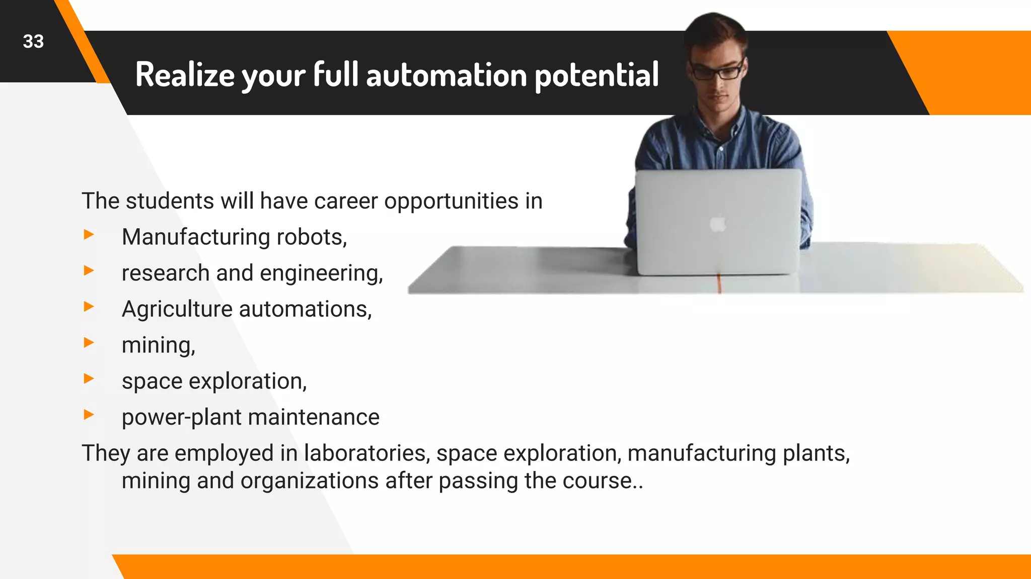 Realize your full automation potential
The students will have career opportunities in
▸ Manufacturing robots,
▸ research and engineering,
▸ Agriculture automations,
▸ mining,
▸ space exploration,
▸ power-plant maintenance
They are employed in laboratories, space exploration, manufacturing plants,
mining and organizations after passing the course..
33
 