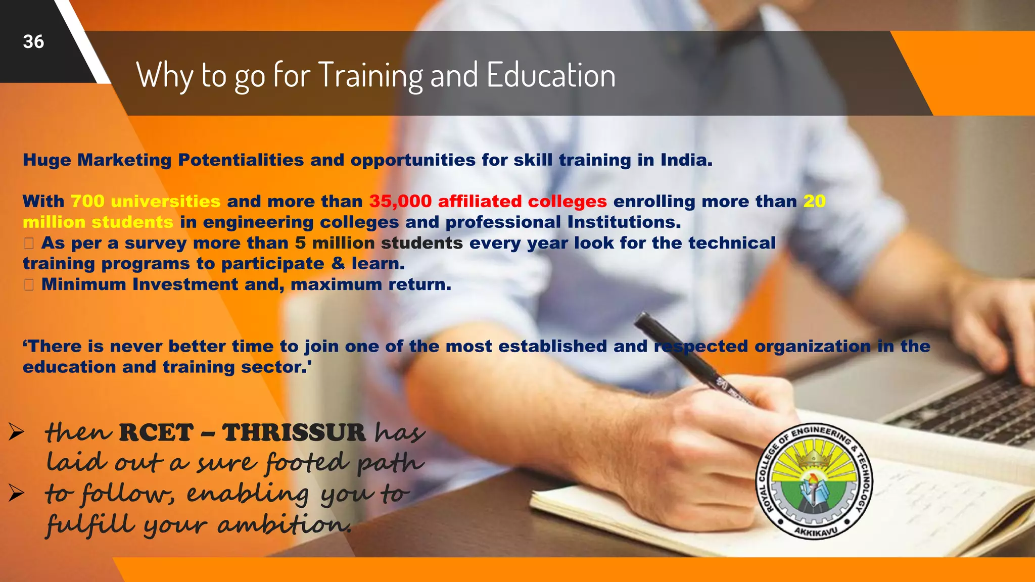 Why to go for Training and Education
36
Huge Marketing Potentialities and opportunities for skill training in India.
With 700 universities and more than 35,000 affiliated colleges enrolling more than 20
million students in engineering colleges and professional Institutions.
As per a survey more than 5 million students every year look for the technical
training programs to participate & learn.
Minimum Investment and, maximum return.
‘There is never better time to join one of the most established and respected organization in the
education and training sector.'
 then RCET – THRISSUR has
laid out a sure footed path
 to follow, enabling you to
fulfill your ambition.
 