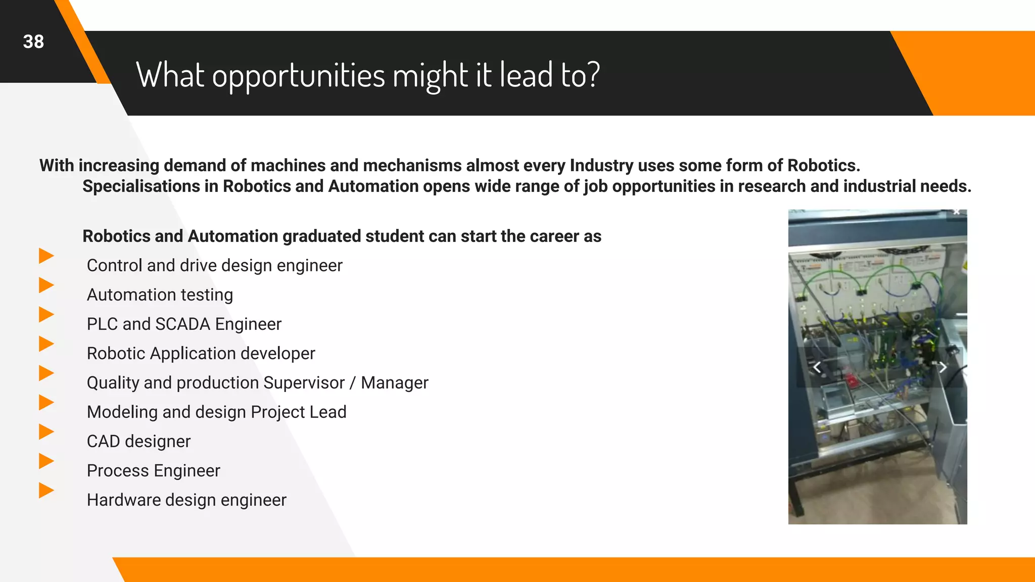 What opportunities might it lead to?
With increasing demand of machines and mechanisms almost every Industry uses some form of Robotics.
Specialisations in Robotics and Automation opens wide range of job opportunities in research and industrial needs.
Robotics and Automation graduated student can start the career as
▸ Control and drive design engineer
▸ Automation testing
▸ PLC and SCADA Engineer
▸ Robotic Application developer
▸ Quality and production Supervisor / Manager
▸ Modeling and design Project Lead
▸ CAD designer
▸ Process Engineer
▸ Hardware design engineer
38
 