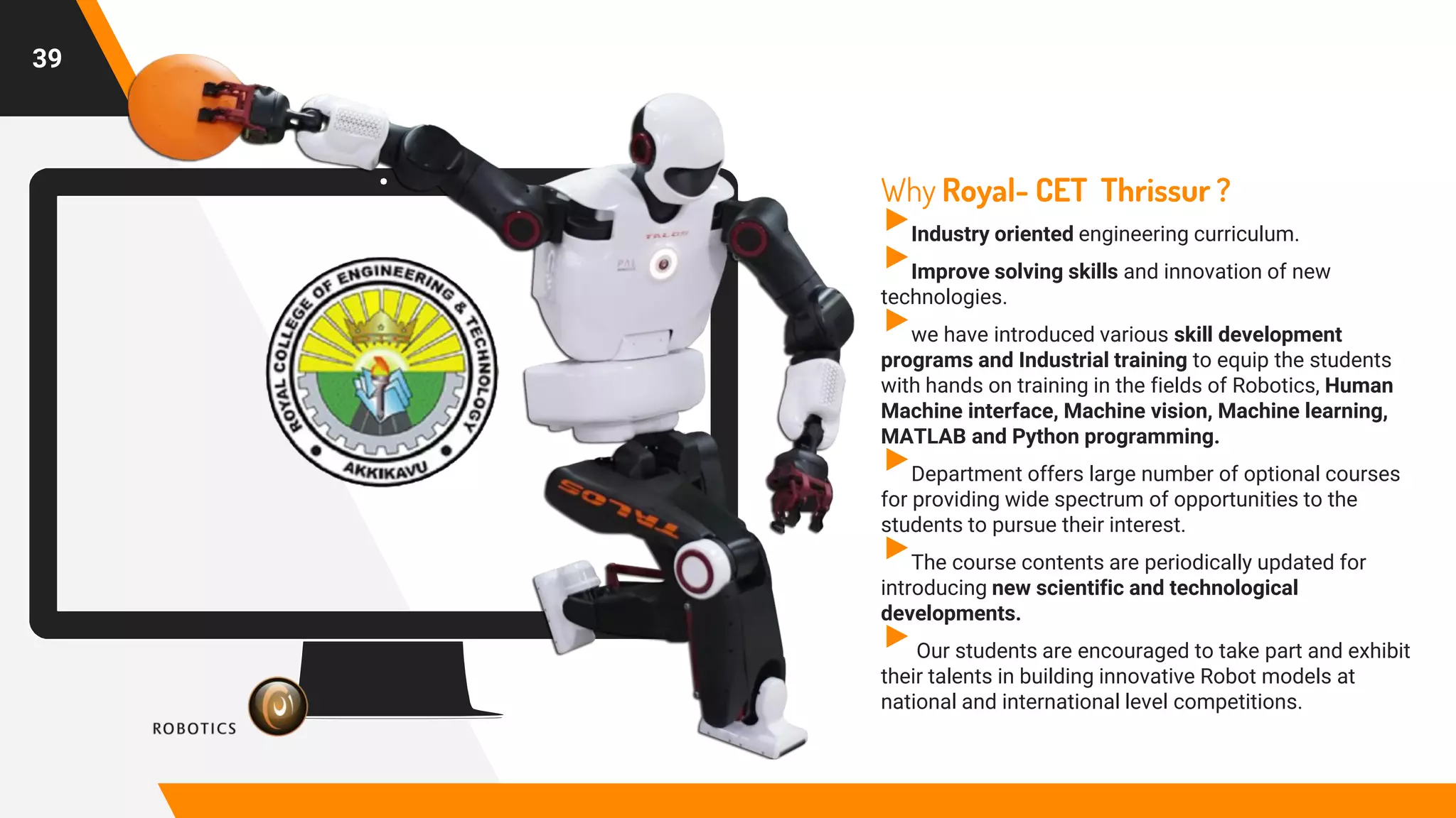 Place your screenshot here
39
Why Royal- CET Thrissur ?
▸Industry oriented engineering curriculum.
▸Improve solving skills and innovation of new
technologies.
▸we have introduced various skill development
programs and Industrial training to equip the students
with hands on training in the fields of Robotics, Human
Machine interface, Machine vision, Machine learning,
MATLAB and Python programming.
▸Department offers large number of optional courses
for providing wide spectrum of opportunities to the
students to pursue their interest.
▸The course contents are periodically updated for
introducing new scientific and technological
developments.
▸Our students are encouraged to take part and exhibit
their talents in building innovative Robot models at
national and international level competitions.
 