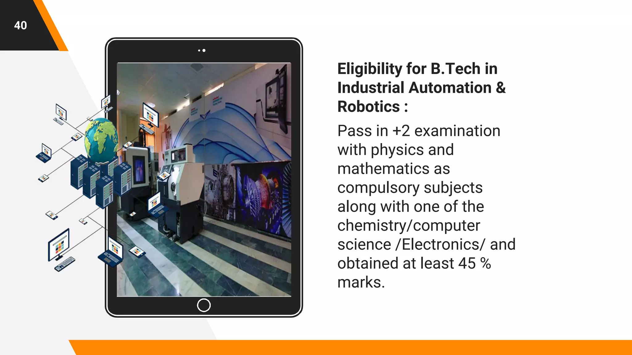 Place your screenshot here
40
Eligibility for B.Tech in
Industrial Automation &
Robotics :
Pass in +2 examination
with physics and
mathematics as
compulsory subjects
along with one of the
chemistry/computer
science /Electronics/ and
obtained at least 45 %
marks.
 