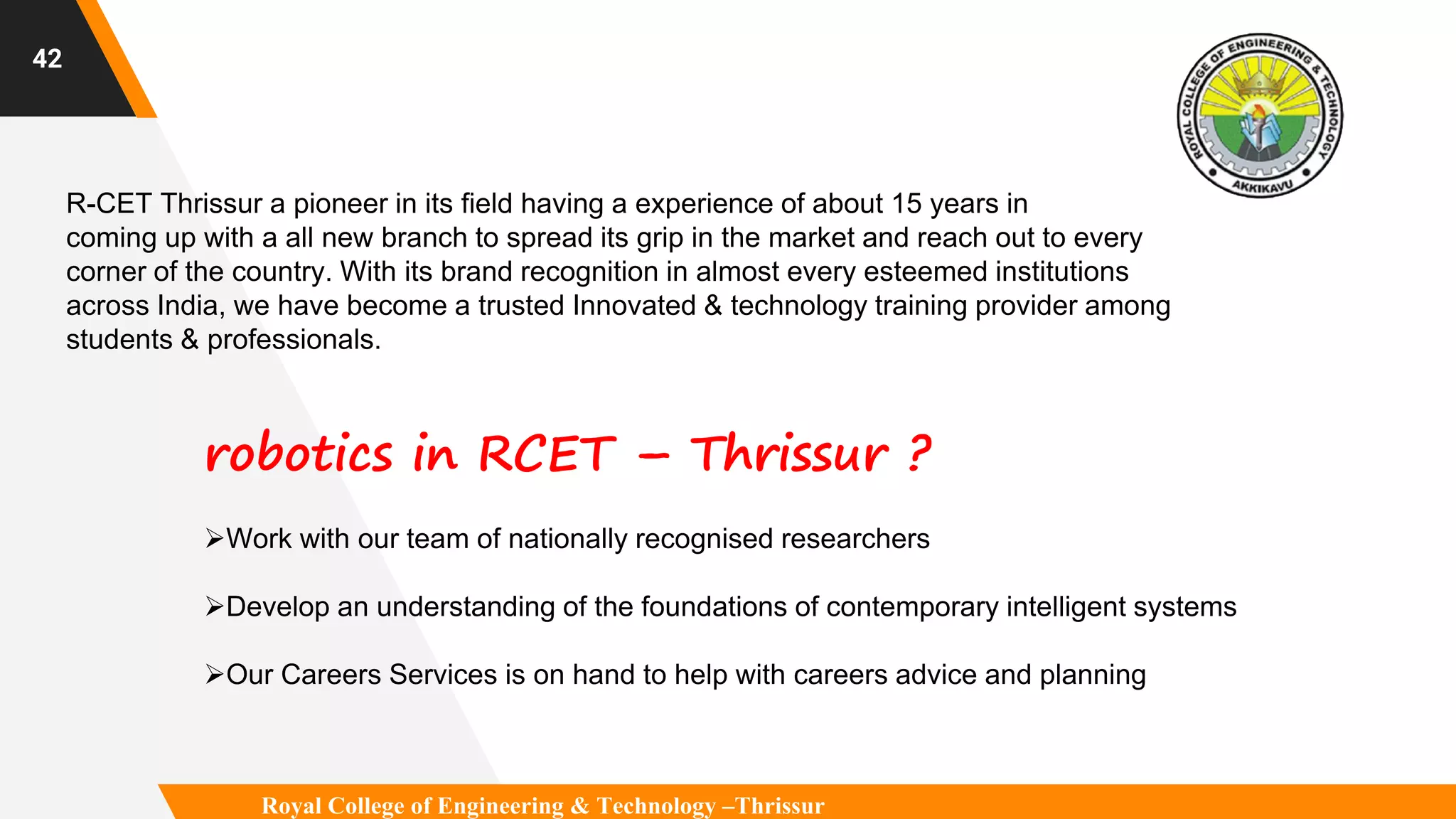 42
R-CET Thrissur a pioneer in its field having a experience of about 15 years in
coming up with a all new branch to spread its grip in the market and reach out to every
corner of the country. With its brand recognition in almost every esteemed institutions
across India, we have become a trusted Innovated & technology training provider among
students & professionals.
robotics in RCET – Thrissur ?
Work with our team of nationally recognised researchers
Develop an understanding of the foundations of contemporary intelligent systems
Our Careers Services is on hand to help with careers advice and planning
Royal College of Engineering & Technology –Thrissur
 