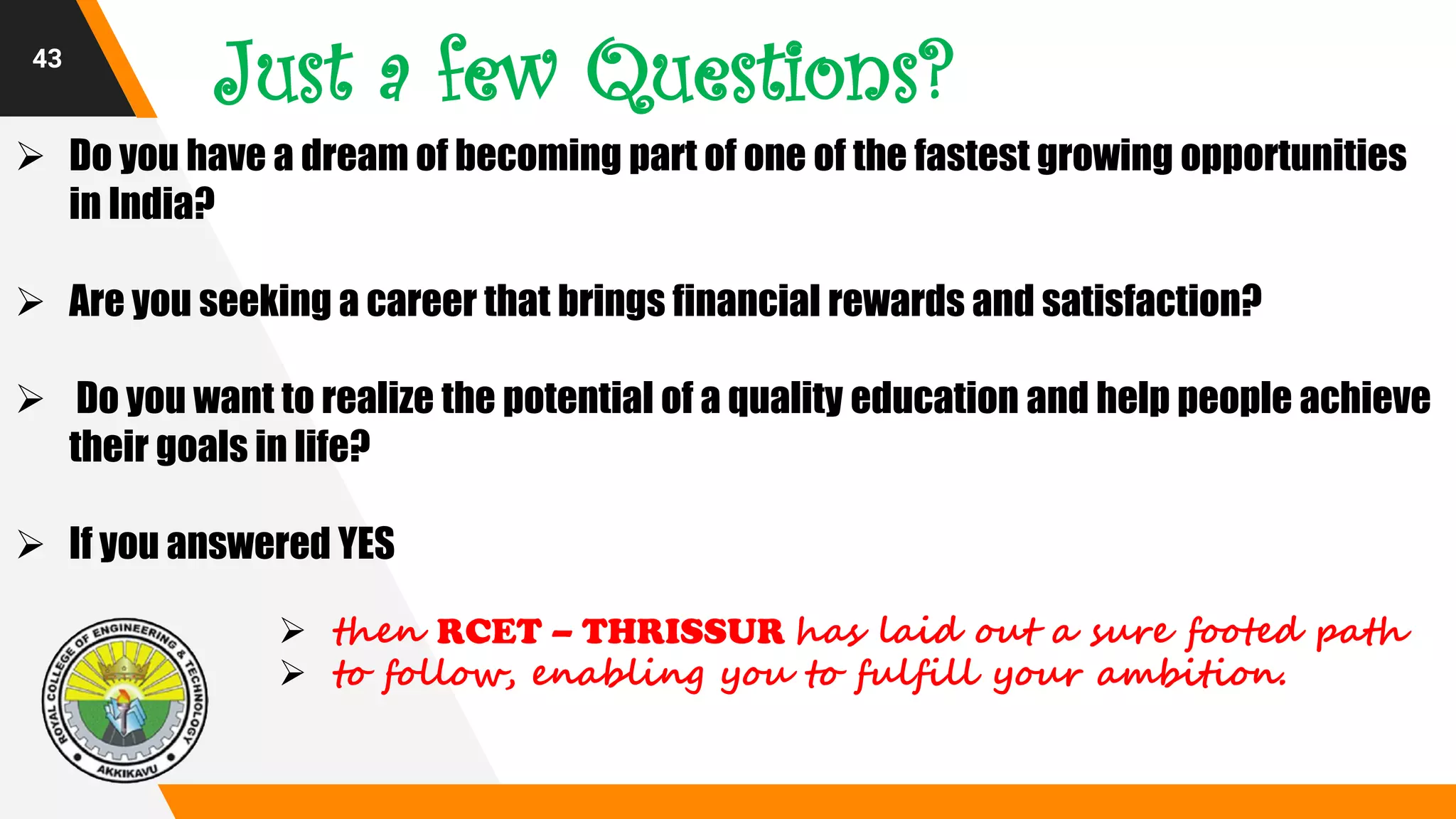 43
Just a few Questions?
 Do you have a dream of becoming part of one of the fastest growing opportunities
in India?
 Are you seeking a career that brings financial rewards and satisfaction?
 Do you want to realize the potential of a quality education and help people achieve
their goals in life?
 If you answered YES
 then RCET – THRISSUR has laid out a sure footed path
 to follow, enabling you to fulfill your ambition.
 