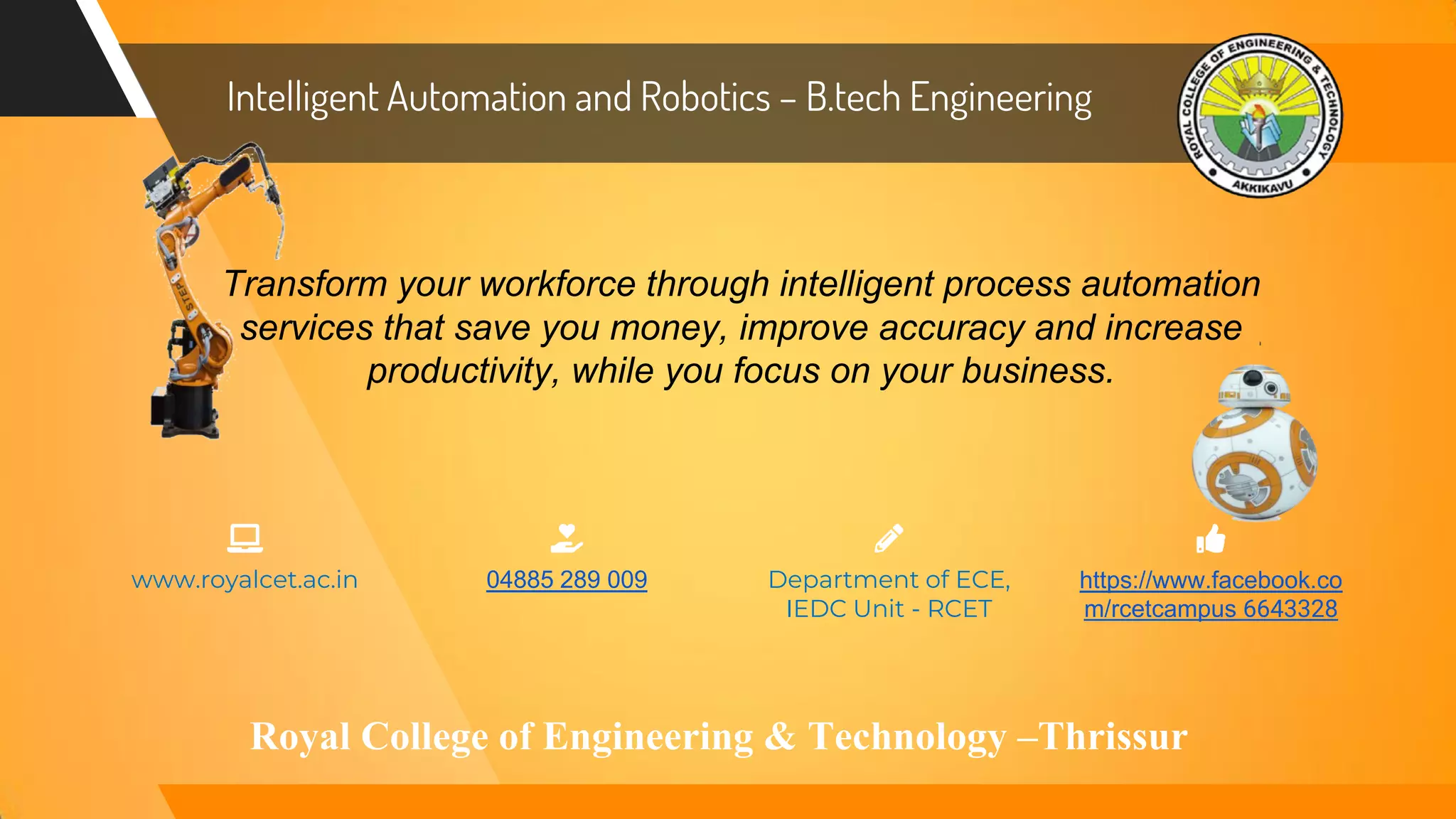 Transform your workforce through intelligent process automation
services that save you money, improve accuracy and increase
productivity, while you focus on your business.
Department of ECE,
IEDC Unit - RCET
04885 289 009 https://www.facebook.co
m/rcetcampus 6643328
www.royalcet.ac.in
Intelligent Automation and Robotics – B.tech Engineering
Royal College of Engineering & Technology –Thrissur
 