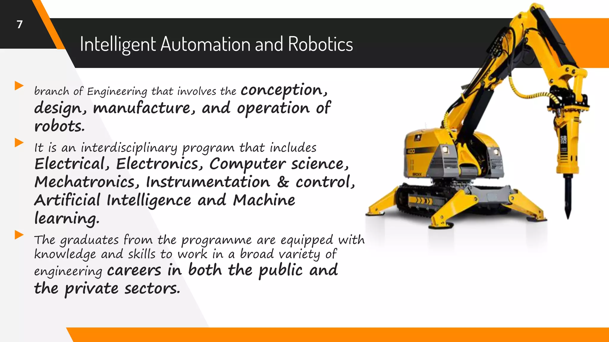 Intelligent Automation and Robotics
▸ branch of Engineering that involves the conception,
design, manufacture, and operation of
robots.
▸ It is an interdisciplinary program that includes
Electrical, Electronics, Computer science,
Mechatronics, Instrumentation & control,
Artificial Intelligence and Machine
learning.
▸ The graduates from the programme are equipped with
knowledge and skills to work in a broad variety of
engineering careers in both the public and
the private sectors.
7
 