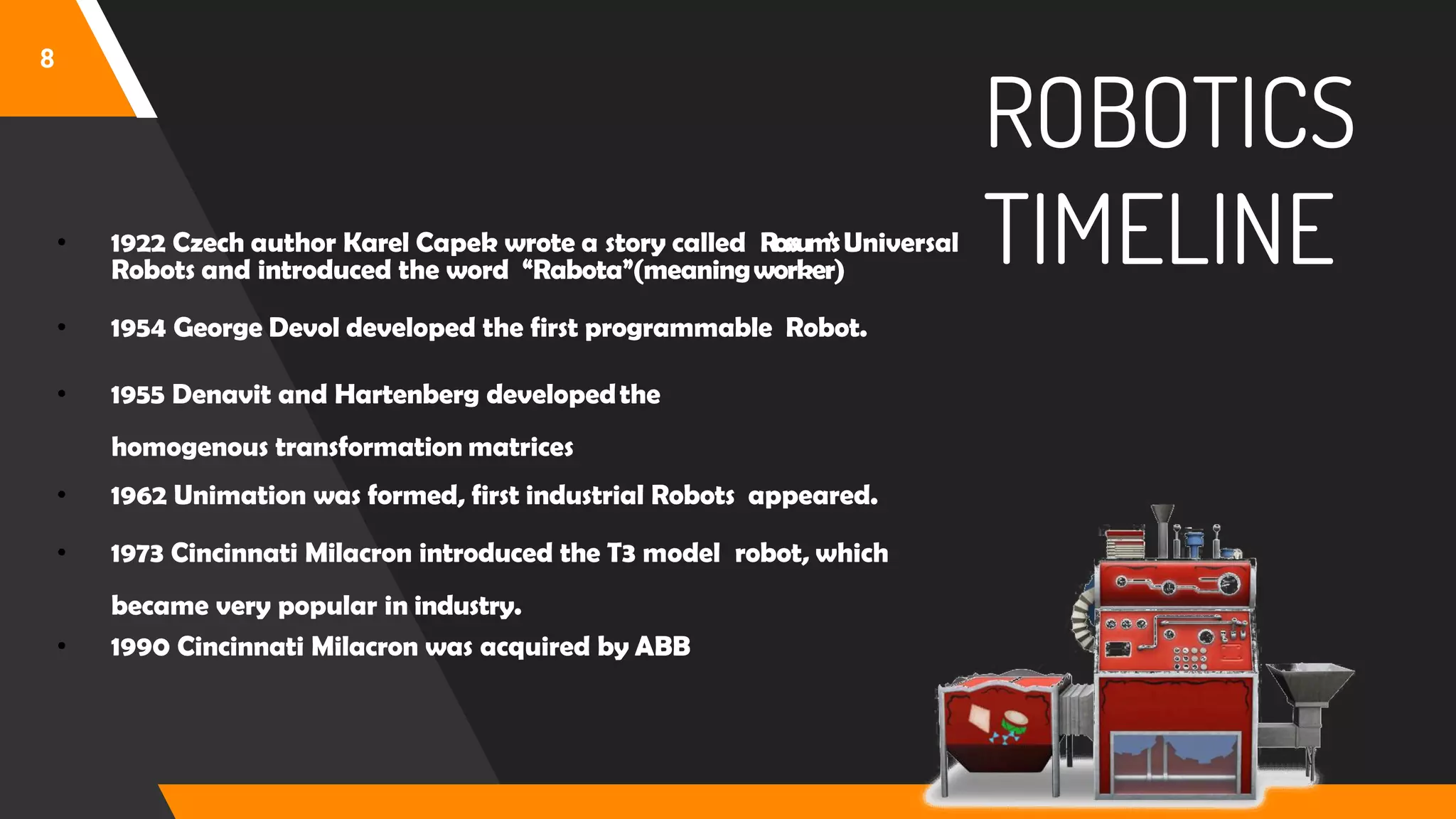 ROBOTICS
TIMELINE
8
• 1922 Czech author Karel Capek wrote a story called Rossum’sUniversal
Robots and introduced the word “Rabota”(meaningworker)
• 1954 George Devol developed the first programmable Robot.
• 1955 Denavit and Hartenberg developedthe
homogenous transformation matrices
• 1962 Unimation was formed, first industrial Robots appeared.
• 1973 Cincinnati Milacron introduced the T3 model robot, which
became very popular in industry.
• 1990 Cincinnati Milacron was acquired by ABB
 