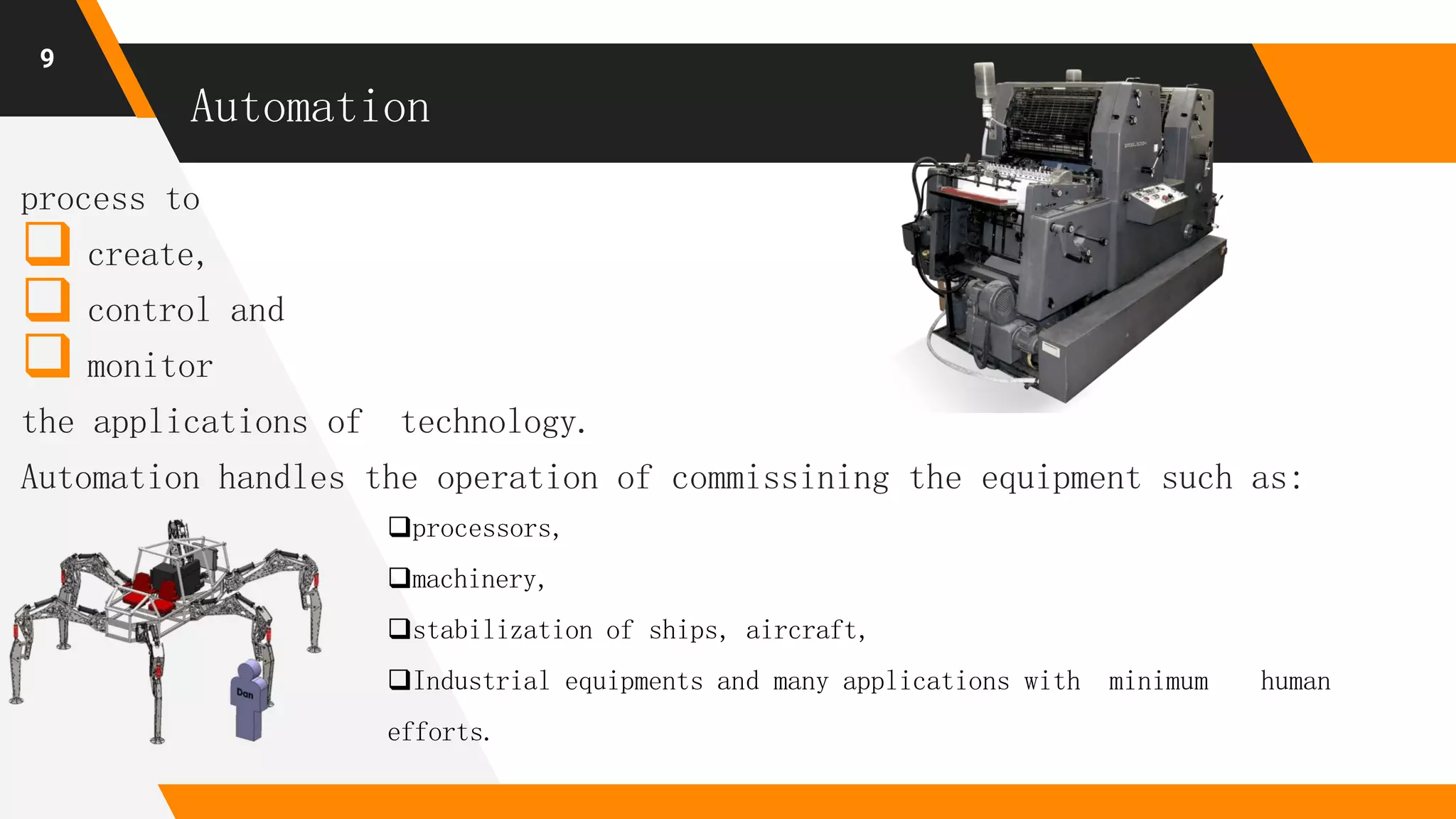 Automation
process to
 create,
 control and
 monitor
the applications of technology.
Automation handles the operation of commissining the equipment such as:
9
processors,
machinery,
stabilization of ships, aircraft,
Industrial equipments and many applications with minimum human
efforts.
 