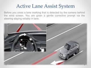 Active Lane Assist System
Before you cross a lane marking that is detected by the camera behind
the wind screen. You are given a gentle corrective prompt via the
steering staying reliably in lane.
 