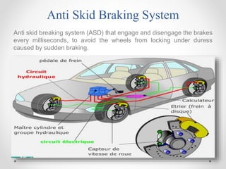 Anti Skid Braking System
Anti skid breaking system (ASD) that engage and disengage the brakes
every milliseconds, to avoid the wheels from locking under duress
caused by sudden braking.
 