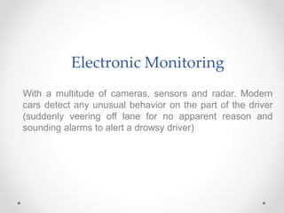 Electronic Monitoring
With a multitude of cameras, sensors and radar. Modern
cars detect any unusual behavior on the part of the driver
(suddenly veering off lane for no apparent reason and
sounding alarms to alert a drowsy driver)
 