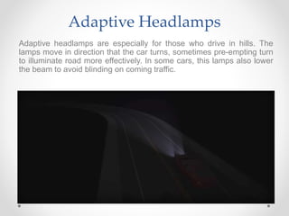 Adaptive Headlamps
Adaptive headlamps are especially for those who drive in hills. The
lamps move in direction that the car turns, sometimes pre-empting turn
to illuminate road more effectively. In some cars, this lamps also lower
the beam to avoid blinding on coming traffic.
 