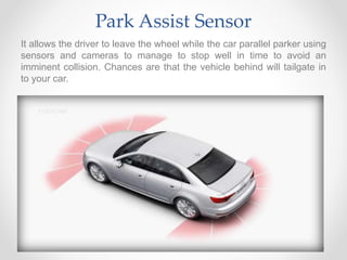 Park Assist Sensor
It allows the driver to leave the wheel while the car parallel parker using
sensors and cameras to manage to stop well in time to avoid an
imminent collision. Chances are that the vehicle behind will tailgate in
to your car.
 