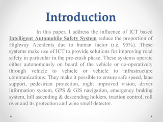 Introduction
In this paper, I address the influence of ICT based
Intelligent Automobile Safety System reduce the proportion of
Highway Accidents due to human factor (i.e. 95%). These
systems make use of ICT to provide solutions for improving road
safety in particular in the pre-crash phase. These systems operate
either autonomously on board of the vehicle or co-operatively
through vehicle to vehicle or vehicle to infrastructure
communications. They make it possible to ensure safe speed, lane
support, pedestrian protection, night improved vision, driver
information system, GPS & GIS navigation, emergency braking
system, hill ascending & descending holders, traction control, roll
over and its protection and wine smell detector.
 