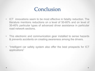 Conclusion
• ICT innovations seem to be most effective in fatality reduction. The
literature mentions reductions on a level of 50-60% and on level of
30-40% particular types of advanced driver assistance in particular
road network sections.
• This electronic and communication gear installed to sense hazards
& prevents accidents on creating awareness among the drivers.
• “Intelligent car safety system also offer the best prospects for ICT
applications”
 