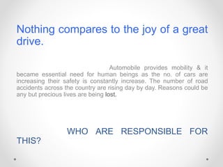 Nothing compares to the joy of a great
drive.
Automobile provides mobility & it
became essential need for human beings as the no. of cars are
increasing their safety is constantly increase. The number of road
accidents across the country are rising day by day. Reasons could be
any but precious lives are being lost.
WHO ARE RESPONSIBLE FOR
THIS?
 