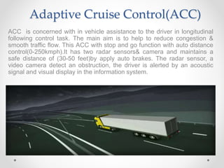 Adaptive Cruise Control(ACC)
ACC is concerned with in vehicle assistance to the driver in longitudinal
following control task. The main aim is to help to reduce congestion &
smooth traffic flow. This ACC with stop and go function with auto distance
control(0-250kmph).It has two radar sensors& camera and maintains a
safe distance of (30-50 feet)by apply auto brakes. The radar sensor, a
video camera detect an obstruction, the driver is alerted by an acoustic
signal and visual display in the information system.
 