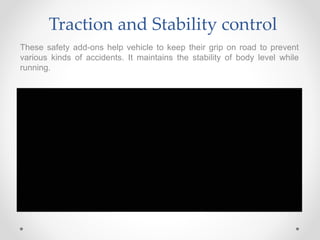 Traction and Stability control
These safety add-ons help vehicle to keep their grip on road to prevent
various kinds of accidents. It maintains the stability of body level while
running.
 