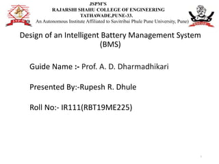 Design of an Intelligent Battery Management System
(BMS)
1
Guide Name :- Prof. A. D. Dharmadhikari
Presented By:-Rupesh R. Dhule
Roll No:- IR111(RBT19ME225)
JSPM’S
RAJARSHI SHAHU COLLEGE OF ENGINEERING
TATHAWADE,PUNE-33.
(An Autonomous Institute Affiliated to Savitribai Phule Pune University, Pune)
 