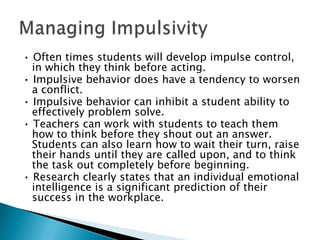 • Often times students will develop impulse control,
  in which they think before acting.
• Impulsive behavior does have a tendency to worsen
  a conflict.
• Impulsive behavior can inhibit a student ability to
  effectively problem solve.
• Teachers can work with students to teach them
  how to think before they shout out an answer.
  Students can also learn how to wait their turn, raise
  their hands until they are called upon, and to think
  the task out completely before beginning.
• Research clearly states that an individual emotional
  intelligence is a significant prediction of their
  success in the workplace.
 