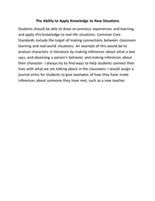 The Ability to Apply Knowledge to New
Situations
Students should be able to draw on previous
experiences and learning, and apply this
knowledge to real-life situations. Common Core
Standards include the target of making
connections between classroom learning and
real-world situations. An example of this would be to analyze
characters in literature by making inferences about what a text says,
and observing a person’s behavior and making inferences about their
character. I always try to find ways to help students connect their lives
with what we are talking about in the classroom; I would assign a
journal entry for students to give examples of how they have made
inferences about someone they have met, such as a new teacher.
 