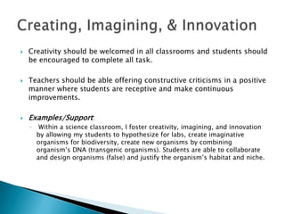  Creativity should be welcomed in all classrooms and students should
be encouraged to complete all task.
 Teachers should be able offering constructive criticisms in a positive
manner where students are receptive and make continuous
improvements.
 Examples/Support:
◦ Within a science classroom, I foster creativity, imagining, and innovation
by allowing my students to hypothesize for labs, create imaginative
organisms for biodiversity, create new organisms by combining
organism’s DNA (transgenic organisms). Students are able to collaborate
and design organisms (false) and justify the organism’s habitat and niche.
 