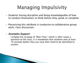  Students having discipline and being knowledgeable of how
to conduct themselves to think before they speak or complete
 Possessing this attribute is conducive to collaborative group
work, class discussion.
 Examples/Support:
◦ I employ the strategy of “Wait Time,” which is after I pose a
question to the class, it is mandatory that students wait at least
10 seconds before they can raise their hand to be identified to
answer.
 