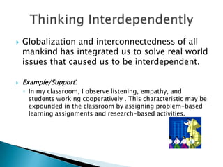  Globalization and interconnectedness of all
mankind has integrated us to solve real world
issues that caused us to be interdependent.
 Example/Support:
◦ In my classroom, I observe listening, empathy, and
students working cooperatively . This characteristic may be
expounded in the classroom by assigning problem-based
learning assignments and research-based activities.
 