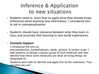 Students need to learn how to apply what they already know
(inference) when learning new information. I considered this
to aid in conceptualization.
 Students should have relevance between what they learn in
class and associate that learning to real world experiences.
 Example/Support:
I introduced the unit on
macromolecules, (carbohydrates, lipids, protein, & nucleic acid). I
had students to design a poster group of each molecule and now
identify how those same molecules are what all living things are
composed of.
Students were able to identify and apply this to the statement, “You
are what you eat.”
 