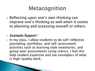  Reflecting upon one’s own thinking can
improve one’s thinking as well when it comes
to planning and assessing oneself or others.
 Example/Support :
 In my class, I allow students to do self-reflective
journaling, portfolios, and self-assessment
activities such as learning style inventories, and
group peer assessments using rubrics. I feel this
help student expertise and see exemplars of what
is high-quality work.
 
