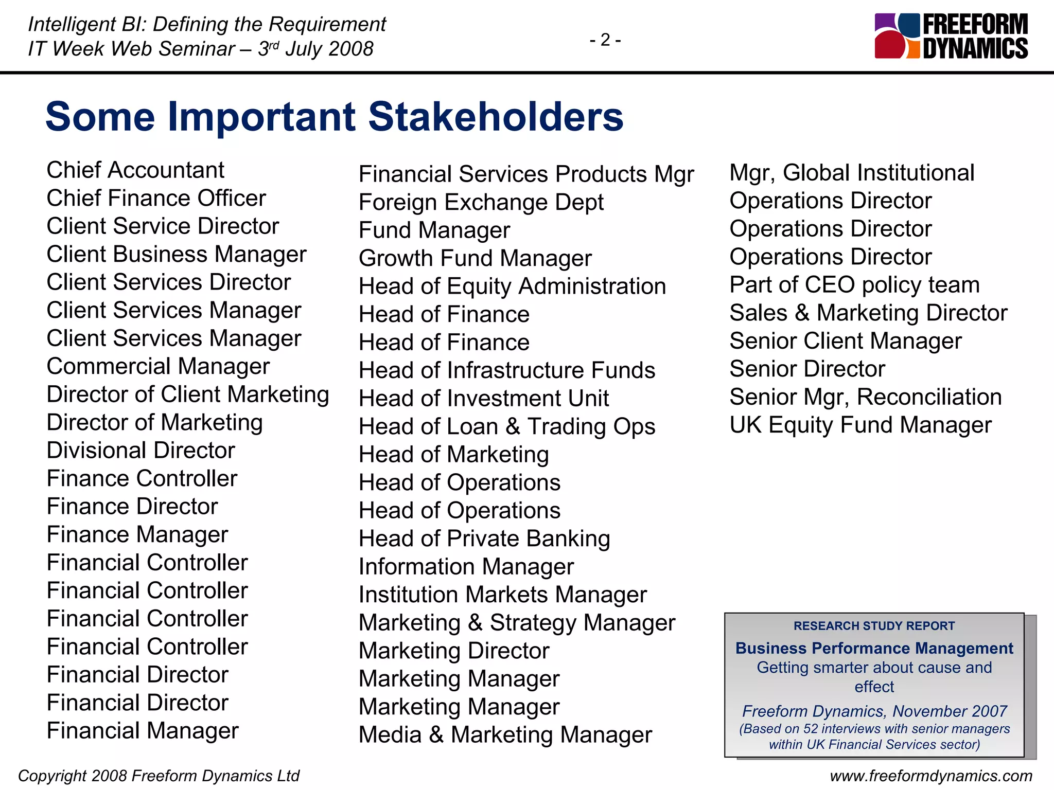 Some Important Stakeholders Chief Accountant  Chief Finance Officer  Client Service Director  Client Business Manager Client Services Director  Client Services Manager  Client Services Manager  Commercial Manager  Director of Client Marketing  Director of Marketing  Divisional Director  Finance Controller  Finance Director  Finance Manager  Financial Controller  Financial Controller  Financial Controller  Financial Controller  Financial Director  Financial Director  Financial Manager  Financial Services Products Mgr  Foreign Exchange Dept  Fund Manager  Growth Fund Manager  Head of Equity Administration  Head of Finance  Head of Finance  Head of Infrastructure Funds  Head of Investment Unit  Head of Loan & Trading Ops  Head of Marketing  Head of Operations  Head of Operations  Head of Private Banking  Information Manager  Institution Markets Manager  Marketing & Strategy Manager  Marketing Director  Marketing Manager  Marketing Manager  Media & Marketing Manager  Mgr, Global Institutional  Operations Director  Operations Director  Operations Director  Part of CEO policy team  Sales & Marketing Director  Senior Client Manager  Senior Director  Senior Mgr, Reconciliation  UK Equity Fund Manager RESEARCH STUDY REPORT Business Performance Management Getting smarter about cause and effect Freeform Dynamics, November 2007 (Based on 52 interviews with senior managers within UK Financial Services sector) 