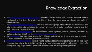 Knowledge Extraction
1. The Entity Linking Intelligence Service annotates unstructured text with the relevant entities
mentioned in the text. Depending on the context, the same word or phrase may refer to
different things.
2. The Knowledge Exploration Service provides natural language interpretation of user queries and
returns annotated interpretations to enable rich search and auto-completion experiences that
anticipate what the user is typing.
3. The Academic Knowledge API returns academic research papers, authors, journals, conferences,
topics, and universities from the Microsoft Academic Graph.
4. The QnA Maker is a free, easy-to-use, REST API and web-based service that trains AI to respond
to users’ questions in a natural, conversational way.
5. Project Conversation Learner enables you to build and teach conversational interfaces that learn
from example interactions. Unlike traditional approaches, considers the end-to-end context of a
dialogue to help improve responses and deliver more compelling user experiences
 