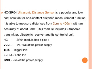 .
 HC-SR04 Ultrasonic Distance Sensor is a popular and low
cost solution for non-contact distance measurement function.
It is able to measure distances from 2cm to 400cm with an
accuracy of about 3mm. This module includes ultrasonic
transmitter, ultrasonic receiver and its control circuit.
HC - SR04 module has 4 pins :
VCC – 5V, +ive of the power supply
TRIG – Trigger Pin
ECHO – Echo Pin
GND – -ive of the power supply
 