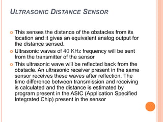 ULTRASONIC DISTANCE SENSOR
 This senses the distance of the obstacles from its
location and it gives an equivalent analog output for
the distance sensed.
 Ultrasonic waves of 40 KHz frequency will be sent
from the transmitter of the sensor
 This ultrasonic wave will be reflected back from the
obstacle. An ultrasonic receiver present in the same
sensor receives these waves after reflection. The
time difference between transmission and receiving
is calculated and the distance is estimated by
program present in the ASIC (Application Specified
Integrated Chip) present in the sensor
 