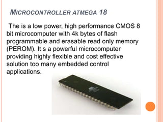 MICROCONTROLLER ATMEGA 18
The is a low power, high performance CMOS 8
bit microcomputer with 4k bytes of flash
programmable and erasable read only memory
(PEROM). It s a powerful microcomputer
providing highly flexible and cost effective
solution too many embedded control
applications.
 